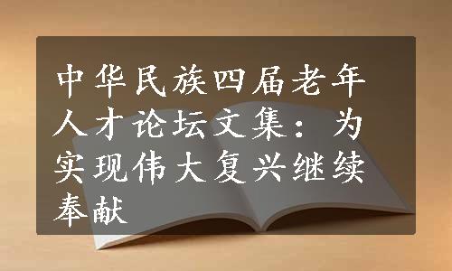 中华民族四届老年人才论坛文集：为实现伟大复兴继续奉献