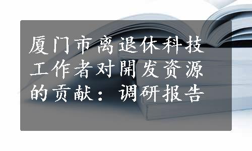 厦门市离退休科技工作者对開发资源的贡献：调研报告