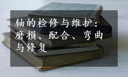 轴的检修与维护：磨损、配合、弯曲与修复