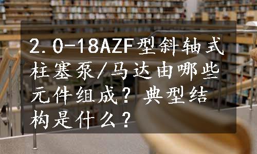 2.0-18AZF型斜轴式柱塞泵/马达由哪些元件组成？典型结构是什么？