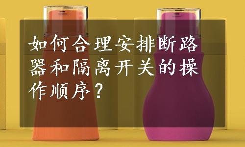 如何合理安排断路器和隔离开关的操作顺序？