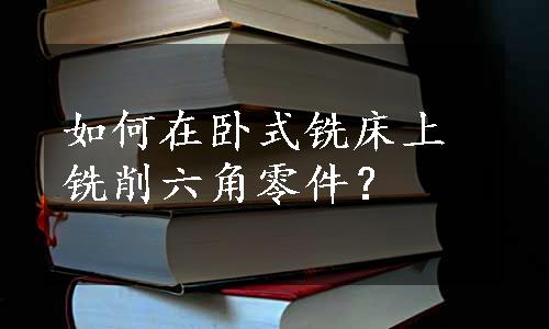 如何在卧式铣床上铣削六角零件？