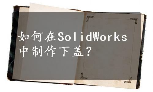 如何在SolidWorks中制作下盖？