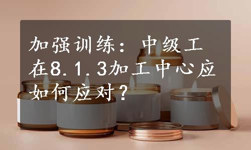 加强训练：中级工在8.1.3加工中心应如何应对？