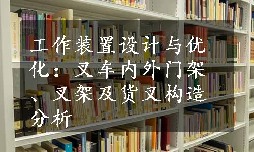 工作装置设计与优化：叉车内外门架、叉架及货叉构造分析