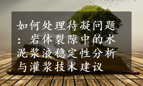 如何处理待凝问题：岩体裂隙中的水泥浆液稳定性分析与灌浆技术建议