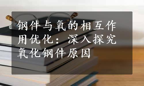 钢件与氧的相互作用优化：深入探究氧化钢件原因