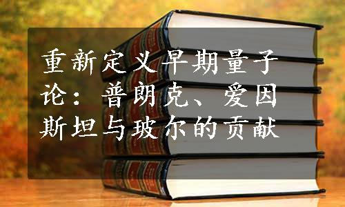 重新定义早期量子论：普朗克、爱因斯坦与玻尔的贡献