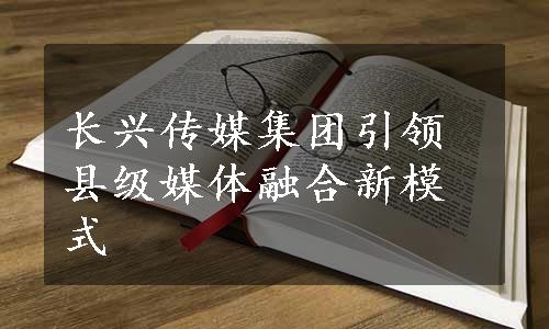 长兴传媒集团引领县级媒体融合新模式