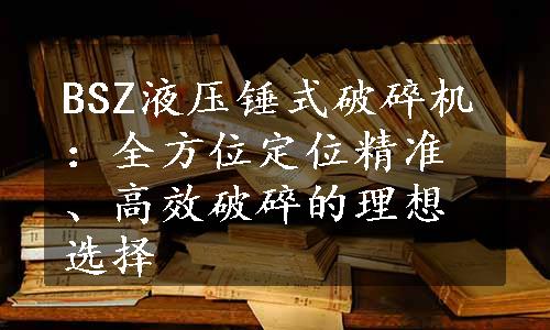 BSZ液压锤式破碎机：全方位定位精准、高效破碎的理想选择