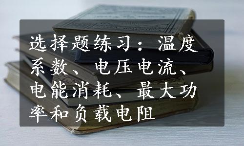 选择题练习：温度系数、电压电流、电能消耗、最大功率和负载电阻