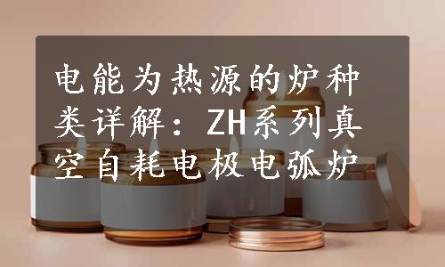 电能为热源的炉种类详解：ZH系列真空自耗电极电弧炉