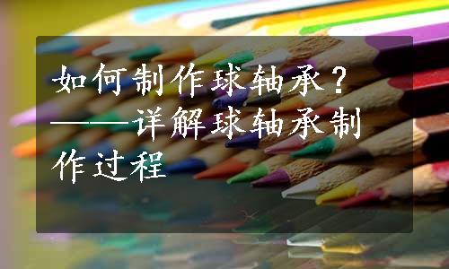 如何制作球轴承？——详解球轴承制作过程