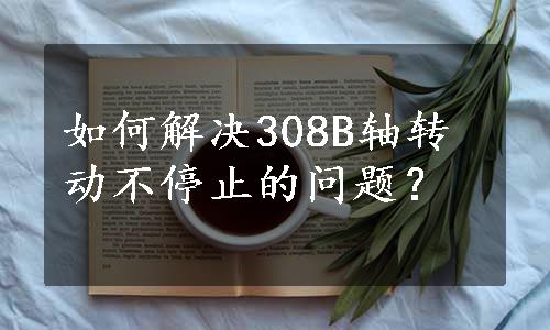 如何解决308B轴转动不停止的问题？