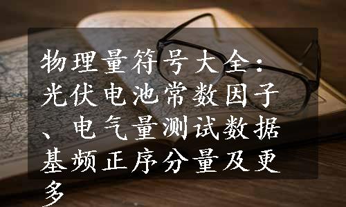 物理量符号大全：光伏电池常数因子、电气量测试数据基频正序分量及更多