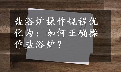 盐浴炉操作规程优化为：如何正确操作盐浴炉？