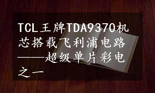 TCL王牌TDA9370机芯搭载飞利浦电路——超级单片彩电之一