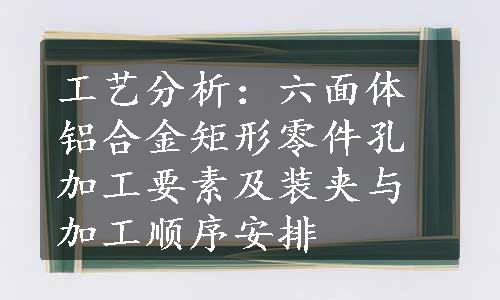 工艺分析：六面体铝合金矩形零件孔加工要素及装夹与加工顺序安排