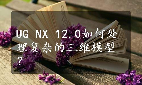 UG NX 12.0如何处理复杂的三维模型？