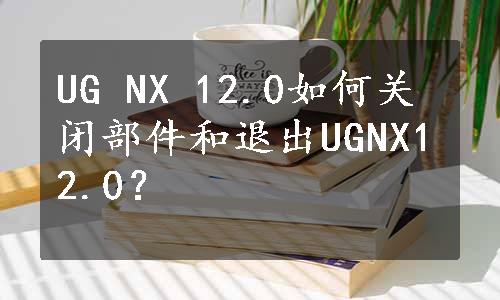 UG NX 12.0如何关闭部件和退出UGNX12.0？