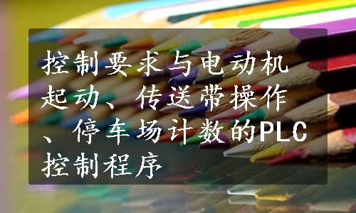 控制要求与电动机起动、传送带操作、停车场计数的PLC控制程序