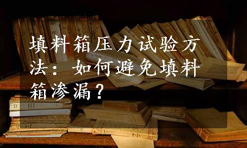 填料箱压力试验方法：如何避免填料箱渗漏？