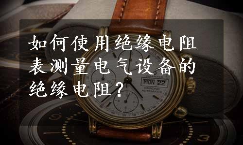 如何使用绝缘电阻表测量电气设备的绝缘电阻？