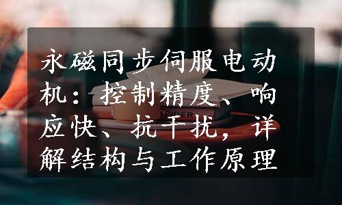 永磁同步伺服电动机：控制精度、响应快、抗干扰，详解结构与工作原理