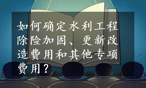 如何确定水利工程除险加固、更新改造费用和其他专项费用？