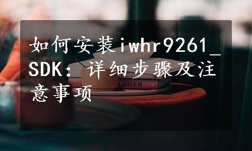 如何安装iwhr9261_SDK：详细步骤及注意事项