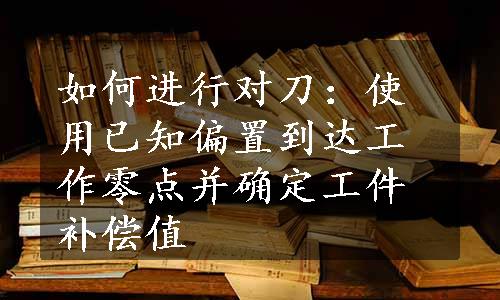 如何进行对刀：使用已知偏置到达工作零点并确定工件补偿值