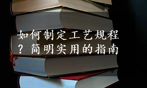 如何制定工艺规程？简明实用的指南