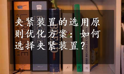 夹紧装置的选用原则优化方案：如何选择夹紧装置？