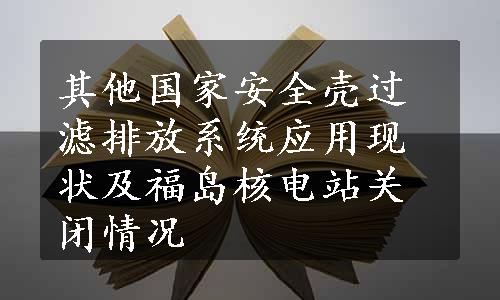 其他国家安全壳过滤排放系统应用现状及福岛核电站关闭情况