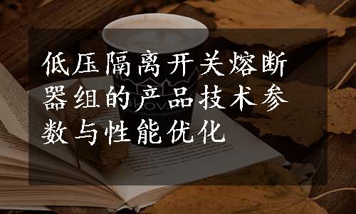 低压隔离开关熔断器组的产品技术参数与性能优化