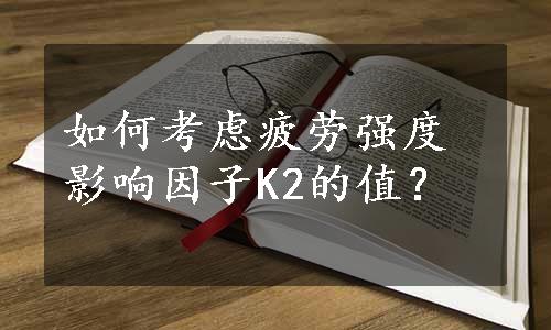 如何考虑疲劳强度影响因子K2的值？