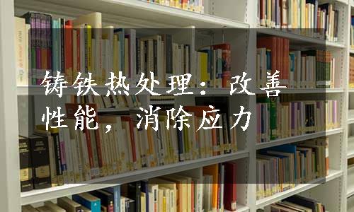 铸铁热处理：改善性能，消除应力