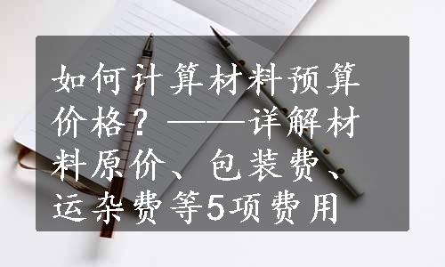 如何计算材料预算价格？——详解材料原价、包装费、运杂费等5项费用