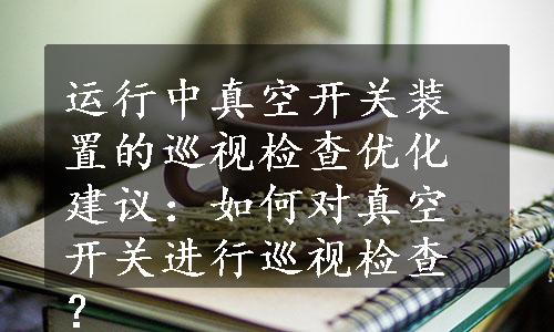 运行中真空开关装置的巡视检查优化建议：如何对真空开关进行巡视检查？