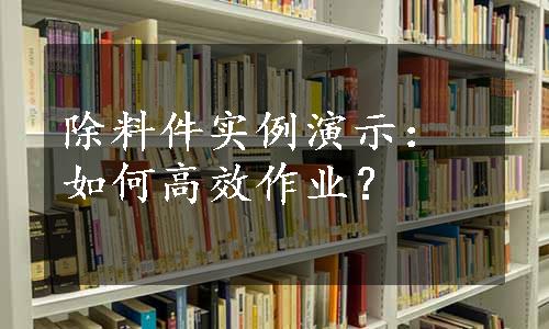 除料件实例演示：如何高效作业？