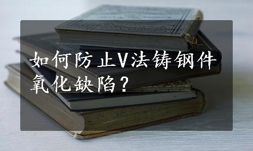 如何防止V法铸钢件氧化缺陷？