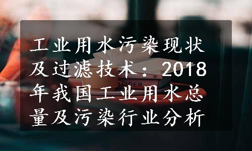 工业用水污染现状及过滤技术：2018年我国工业用水总量及污染行业分析