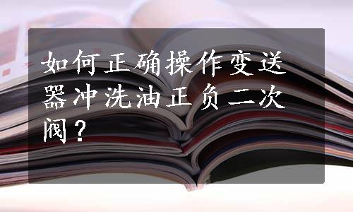 如何正确操作变送器冲洗油正负二次阀？