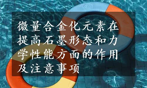 微量合金化元素在提高石墨形态和力学性能方面的作用及注意事项