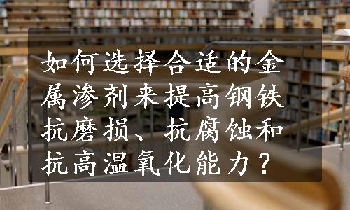 如何选择合适的金属渗剂来提高钢铁抗磨损、抗腐蚀和抗高温氧化能力？