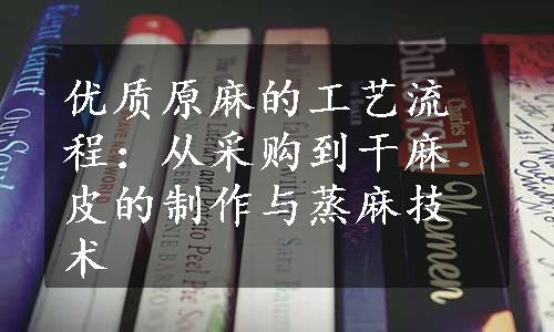 优质原麻的工艺流程：从采购到干麻皮的制作与蒸麻技术