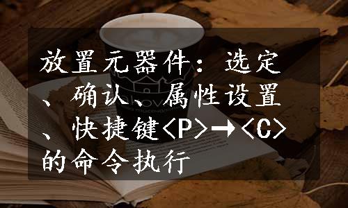 放置元器件：选定、确认、属性设置、快捷键<P>→<C>的命令执行