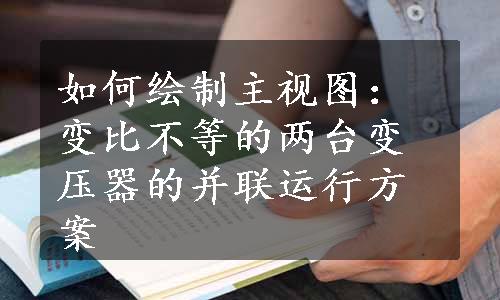 如何绘制主视图：变比不等的两台变压器的并联运行方案