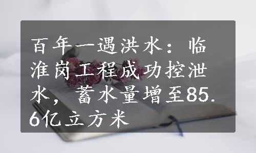 百年一遇洪水：临淮岗工程成功控泄水，蓄水量增至85.6亿立方米