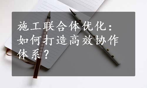 施工联合体优化：如何打造高效协作体系？